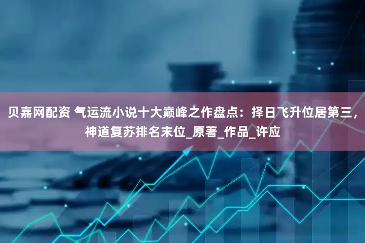 贝嘉网配资 气运流小说十大巅峰之作盘点：择日飞升位居第三，神道复苏排名末位_原著_作品_许应
