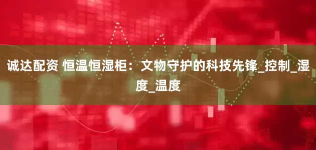 诚达配资 恒温恒湿柜：文物守护的科技先锋_控制_湿度_温度