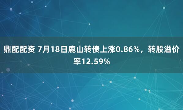 鼎配配资 7月18日鹿山转债上涨0.86%，转股溢价率12.59%