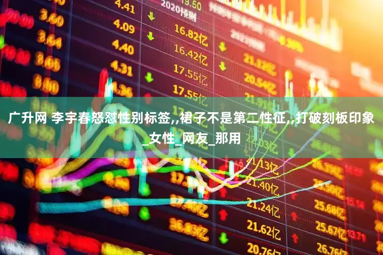 广升网 李宇春怒怼性别标签,,裙子不是第二性征,,打破刻板印象_女性_网友_那用