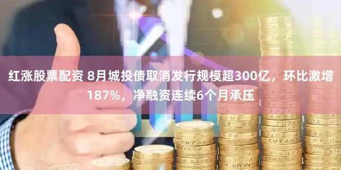 红涨股票配资 8月城投债取消发行规模超300亿，环比激增187%，净融资连续6个月承压