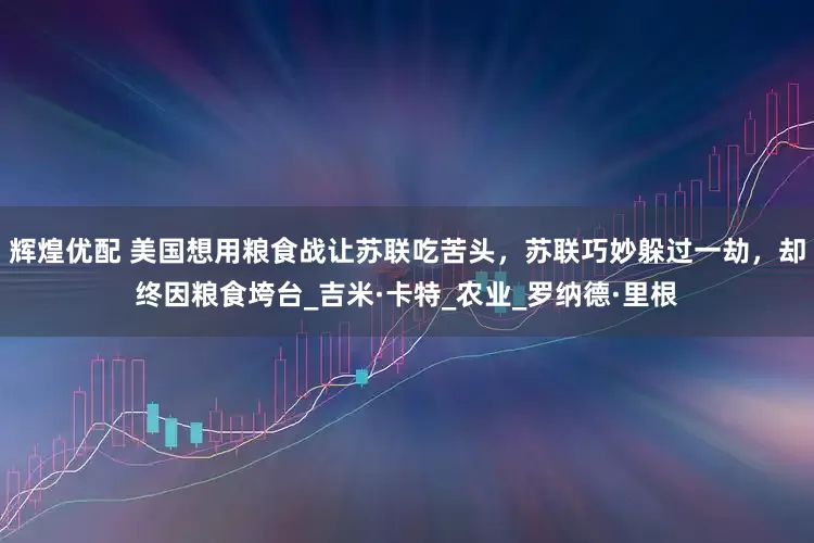 辉煌优配 美国想用粮食战让苏联吃苦头，苏联巧妙躲过一劫，却终因粮食垮台_吉米·卡特_农业_罗纳德·里根