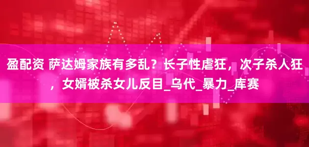 盈配资 萨达姆家族有多乱？长子性虐狂，次子杀人狂，女婿被杀女儿反目_乌代_暴力_库赛