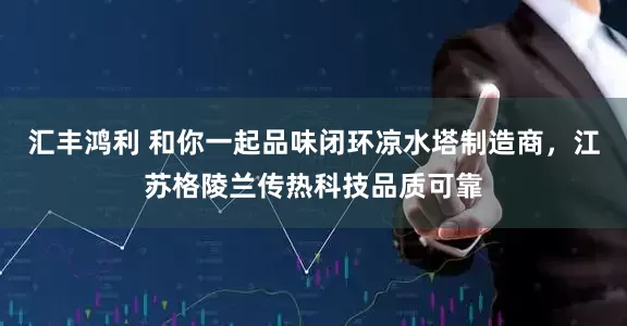 汇丰鸿利 和你一起品味闭环凉水塔制造商，江苏格陵兰传热科技品质可靠