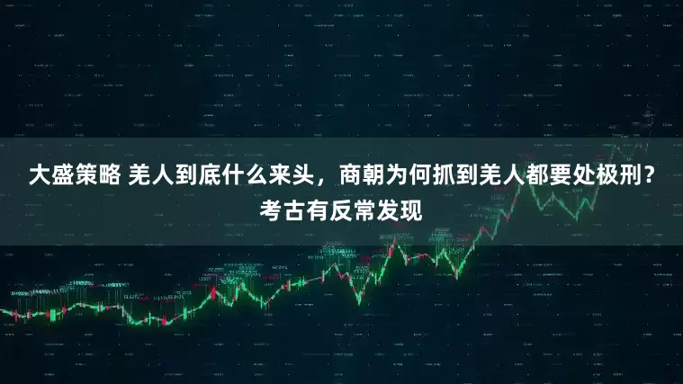 大盛策略 羌人到底什么来头，商朝为何抓到羌人都要处极刑？考古有反常发现