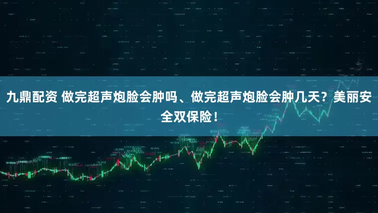 九鼎配资 做完超声炮脸会肿吗、做完超声炮脸会肿几天？美丽安全双保险！