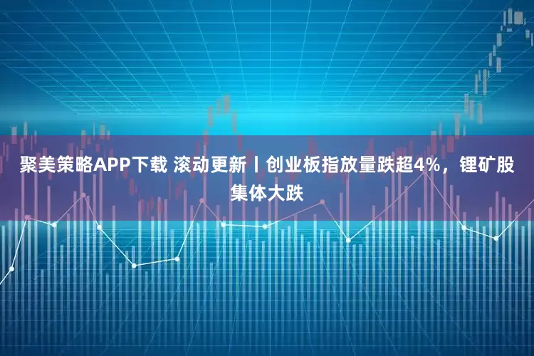 聚美策略APP下载 滚动更新丨创业板指放量跌超4%，锂矿股集体大跌