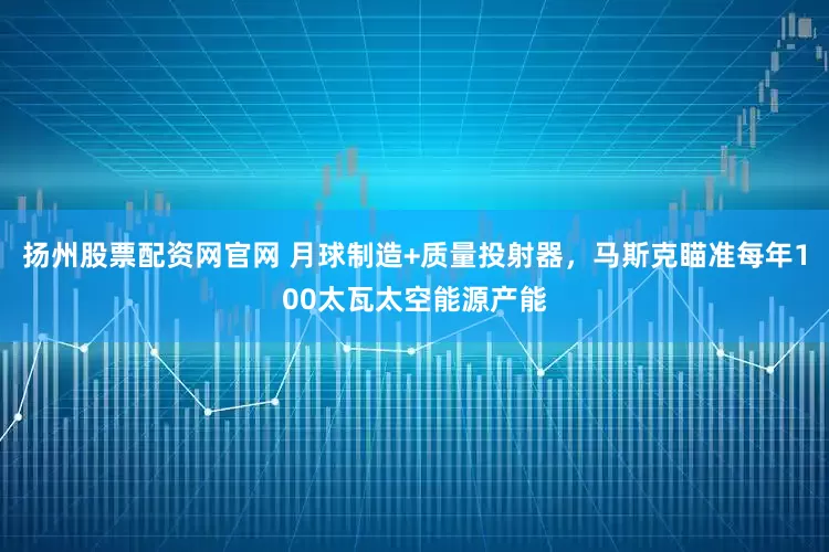 扬州股票配资网官网 月球制造+质量投射器，马斯克瞄准每年100太瓦太空能源产能
