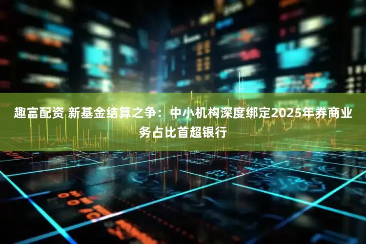 趣富配资 新基金结算之争：中小机构深度绑定2025年券商业务占比首超银行
