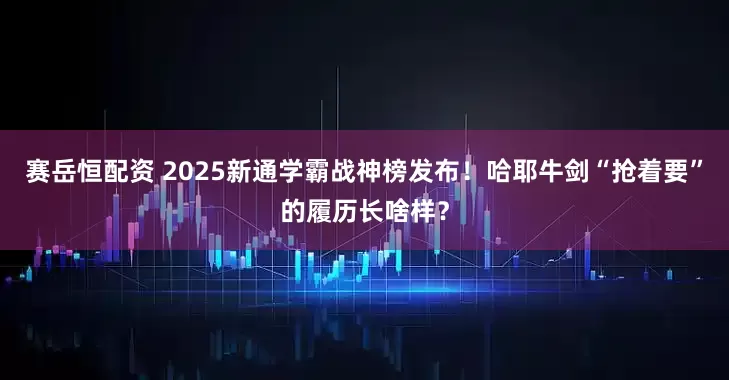 赛岳恒配资 2025新通学霸战神榜发布！哈耶牛剑“抢着要”的履历长啥样？