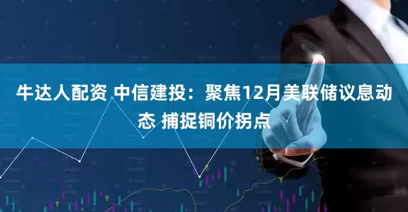 牛达人配资 中信建投：聚焦12月美联储议息动态 捕捉铜价拐点