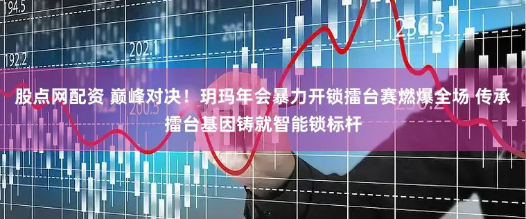 股点网配资 巅峰对决！玥玛年会暴力开锁擂台赛燃爆全场 传承擂台基因铸就智能锁标杆